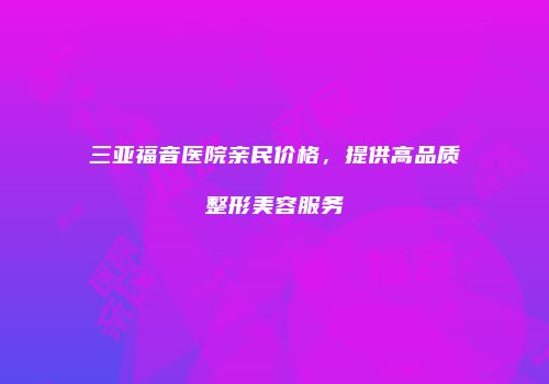 三亚福音医院亲民价格，提供高品质整形美容服务