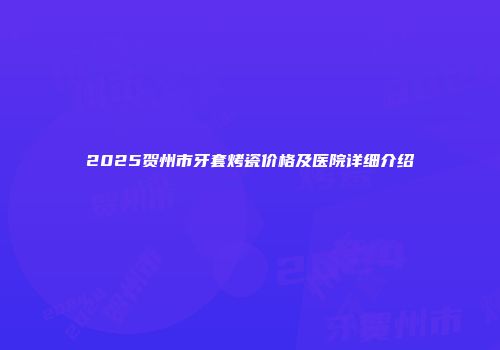 2025贺州市牙套烤瓷价格及医院详细介绍