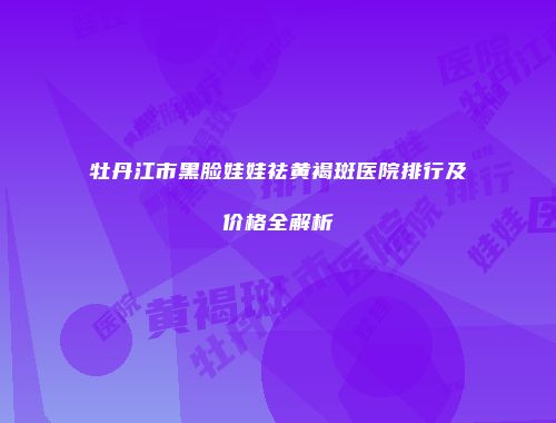 牡丹江市黑脸娃娃祛黄褐斑医院排行及价格全解析