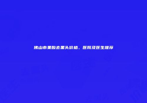 佛山市果酸去黑头价格、医院及医生推荐