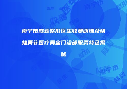 南宁市陆毅整形医生收费明细及格林美菲医疗美容门诊部服务特色揭秘