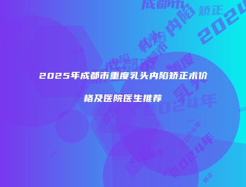 2025年成都市重度乳头内陷矫正术价格及医院医生推荐