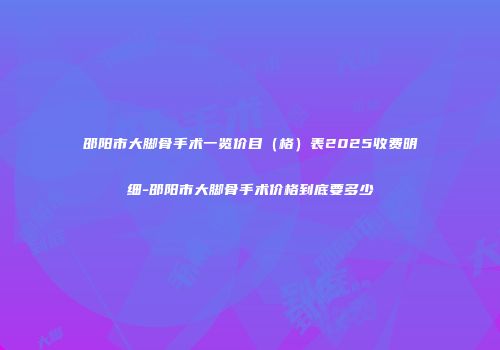邵阳市大脚骨手术一览价目（格）表2025收费明细-邵阳市大脚骨手术价格到底要多少