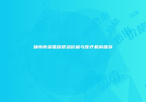 扬州市深覆颌矫治价格与医疗机构推荐