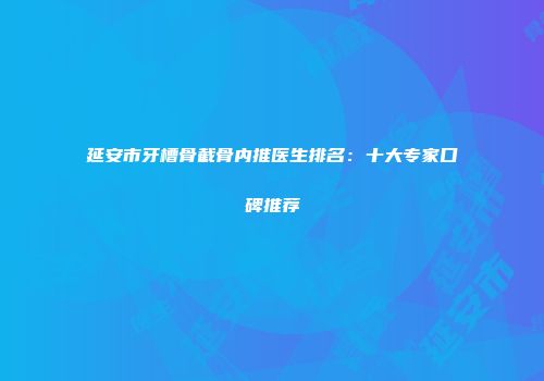 延安市牙槽骨截骨内推医生排名：十大专家口碑推荐