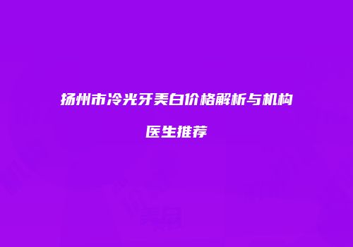 扬州市冷光牙美白价格解析与机构医生推荐