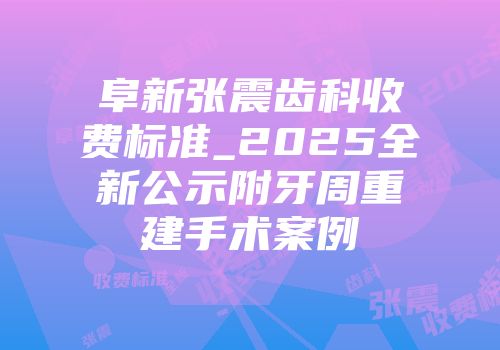 阜新张震齿科收费标准_2025全新公示附牙周重建手术案例