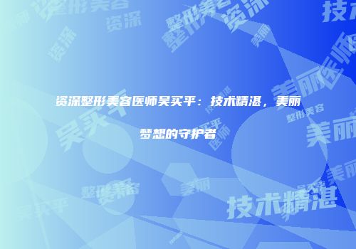 资深整形美容医师吴买平：技术精湛，美丽梦想的守护者