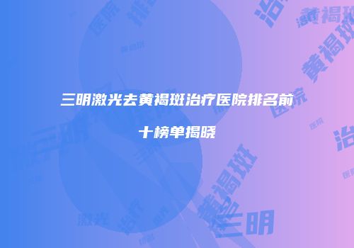 三明激光去黄褐斑治疗医院排名前十榜单揭晓