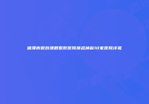湘潭市微创漂唇整形医院排名榜前10家医院详览
