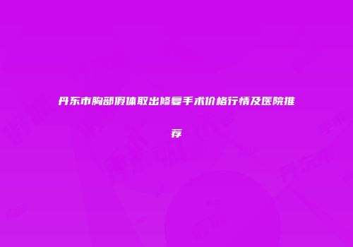 丹东市胸部假体取出修复手术价格行情及医院推荐