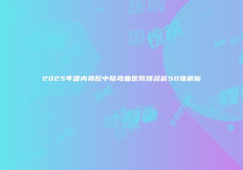 2025年国内鼻腔中隔弯曲医院排名前50强解析