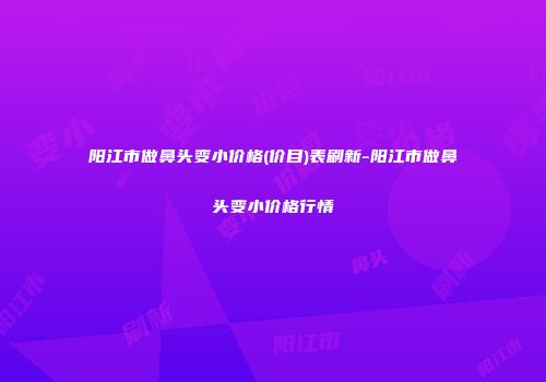 阳江市做鼻头变小价格(价目)表刷新-阳江市做鼻头变小价格行情