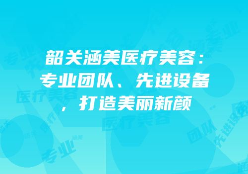 韶关涵美医疗美容：专业团队、先进设备，打造美丽新颜