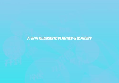 开封冷冻溶脂吸脂价格揭秘与医院推荐
