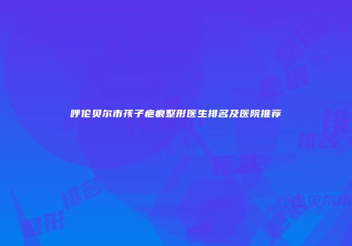 呼伦贝尔市孩子疤痕整形医生排名及医院推荐