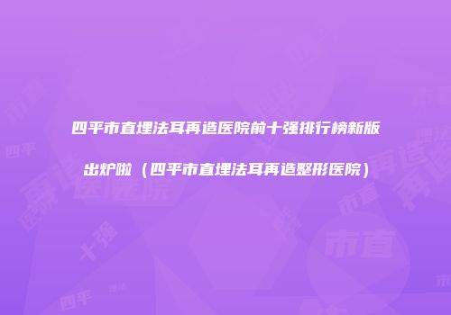 四平市直埋法耳再造医院前十强排行榜新版出炉啦（四平市直埋法耳再造整形医院）