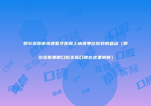 鄂尔多斯市快速整牙医院上榜清单比较好的盘点（鄂尔多斯奥麒口腔实际口碑在这里恭候）