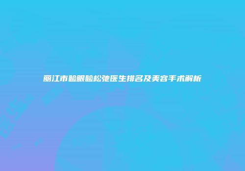 丽江市睑眼睑松弛医生排名及美容手术解析