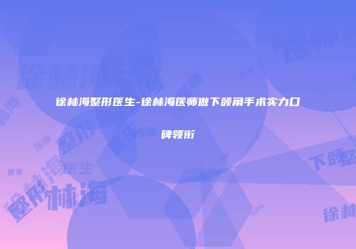 徐林海整形医生-徐林海医师做下颌角手术实力口碑领衔