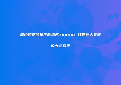 国内矫正颌垫医院排名Top50：打造迷人笑容的专业选择