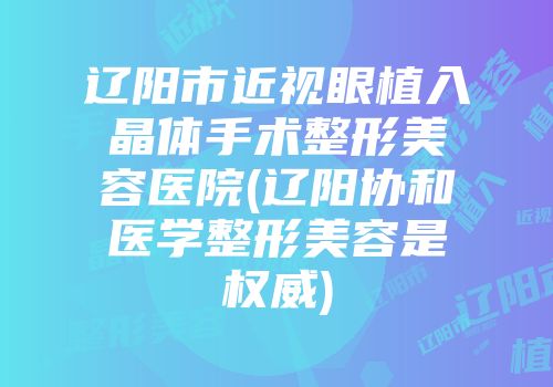 辽阳市近视眼植入晶体手术整形美容医院(辽阳协和医学整形美容是权威)