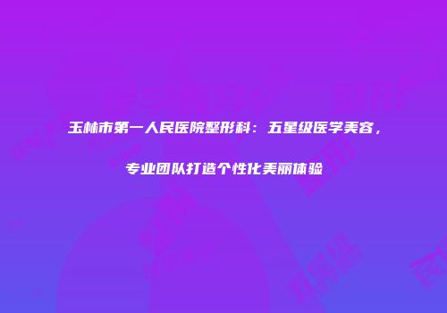 玉林市第一人民医院整形科：五星级医学美容，专业团队打造个性化美丽体验