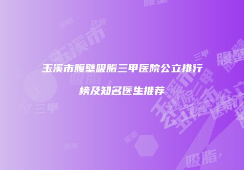 玉溪市腹壁吸脂三甲医院公立排行榜及知名医生推荐