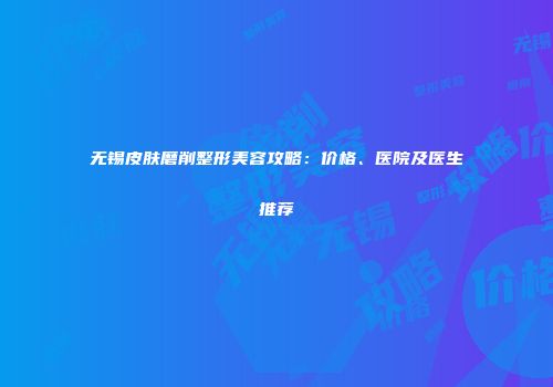 无锡皮肤磨削整形美容攻略：价格、医院及医生推荐