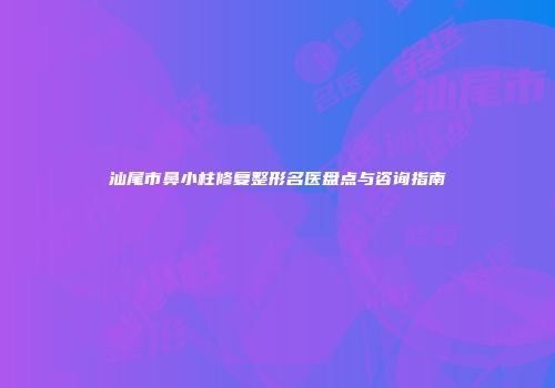 汕尾市鼻小柱修复整形名医盘点与咨询指南