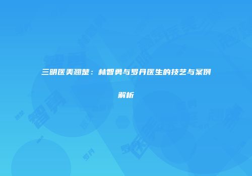 三明医美翘楚：林智勇与罗丹医生的技艺与案例解析