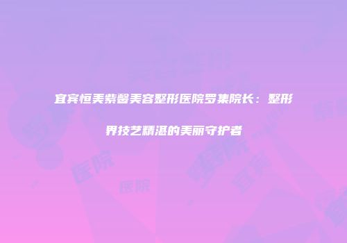 宜宾恒美紫馨美容整形医院罗集院长：整形界技艺精湛的美丽守护者