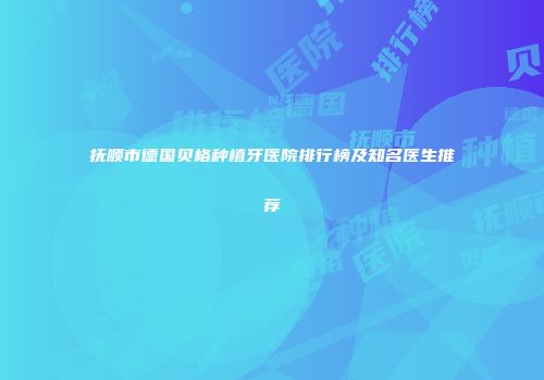 抚顺市德国贝格种植牙医院排行榜及知名医生推荐