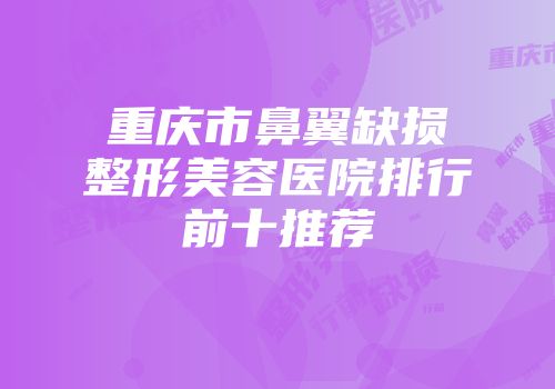 重庆市鼻翼缺损整形美容医院排行前十推荐