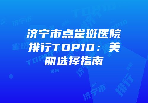 济宁市点雀斑医院排行TOP10：美丽选择指南