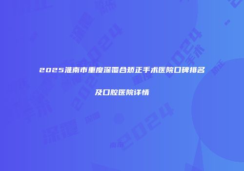 2025淮南市重度深覆合矫正手术医院口碑排名及口腔医院详情