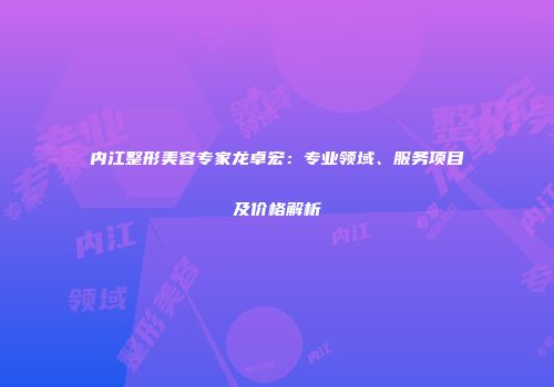 内江整形美容专家龙卓宏：专业领域、服务项目及价格解析