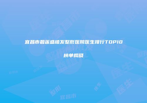 宜昌市碧莲盛植发整形医院医生排行TOP10榜单揭晓