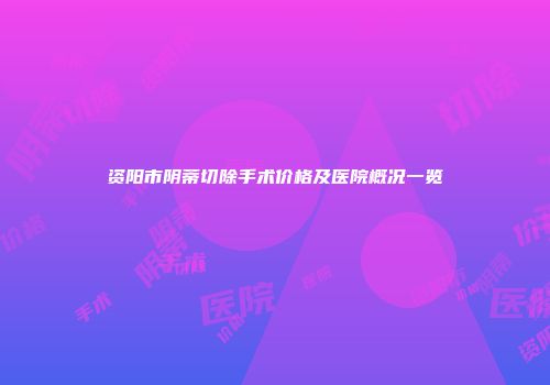 资阳市阴蒂切除手术价格及医院概况一览