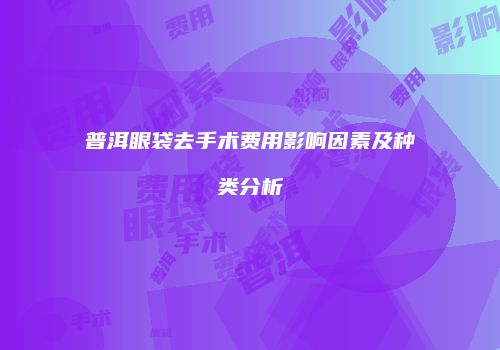 普洱眼袋去手术费用影响因素及种类分析