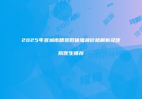 2025年宣城市精装假体隆鼻价格解析及医院医生推荐