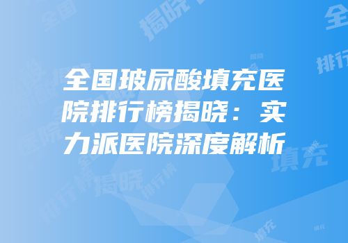 全国玻尿酸填充医院排行榜揭晓：实力派医院深度解析