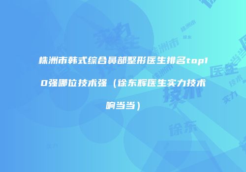 株洲市韩式综合鼻部整形医生排名top10强哪位技术强（徐东辉医生实力技术响当当）