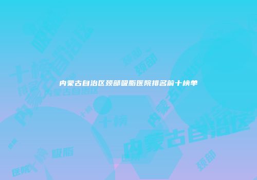 内蒙古自治区颈部吸脂医院排名前十榜单
