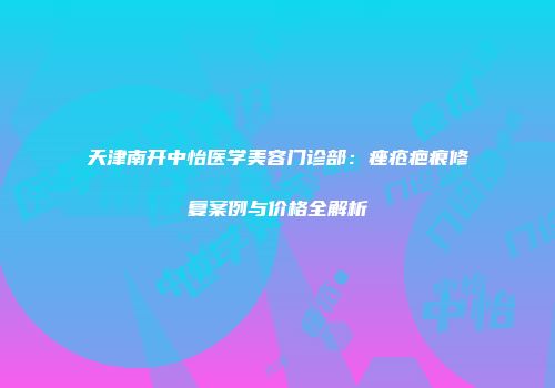 天津南开中怡医学美容门诊部：痤疮疤痕修复案例与价格全解析