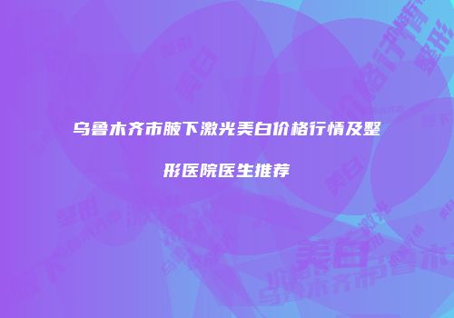 乌鲁木齐市腋下激光美白价格行情及整形医院医生推荐