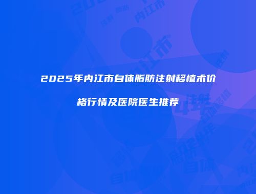 2025年内江市自体脂肪注射移植术价格行情及医院医生推荐