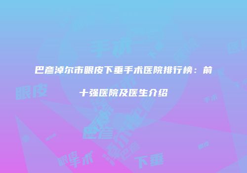 巴彦淖尔市眼皮下垂手术医院排行榜：前十强医院及医生介绍