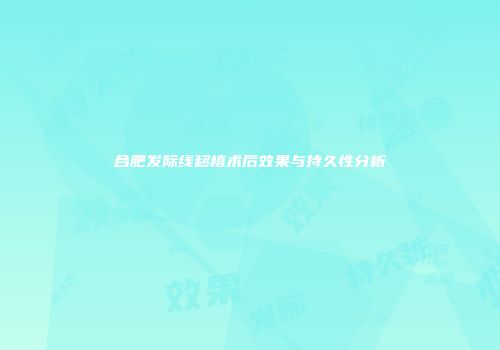 合肥发际线移植术后效果与持久性分析