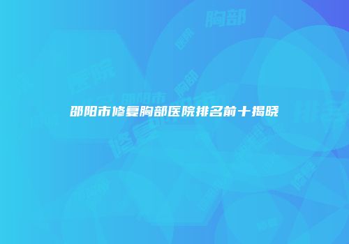 邵阳市修复胸部医院排名前十揭晓